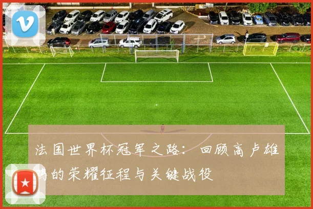 法国世界杯冠军之路：回顾高卢雄鸡的荣耀征程与关键战役