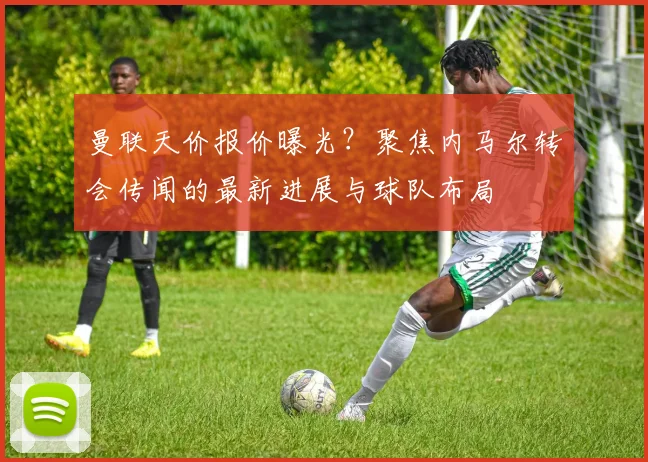 曼联天价报价曝光？聚焦内马尔转会传闻的最新进展与球队布局
