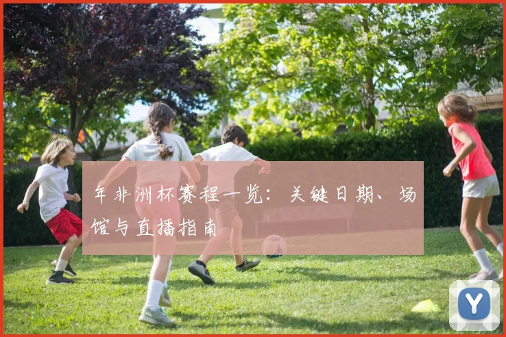 年非洲杯赛程一览：关键日期、场馆与直播指南