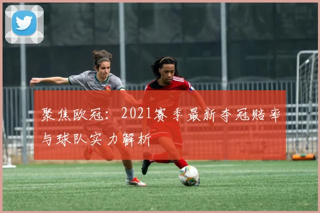 聚焦欧冠：2021赛季最新夺冠赔率与球队实力解析