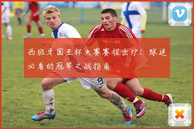 西班牙国王杯决赛赛程出炉：球迷必看的冠军之战指南