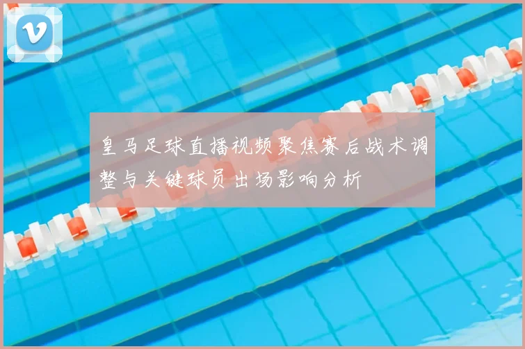 皇马足球直播视频聚焦赛后战术调整与关键球员出场影响分析