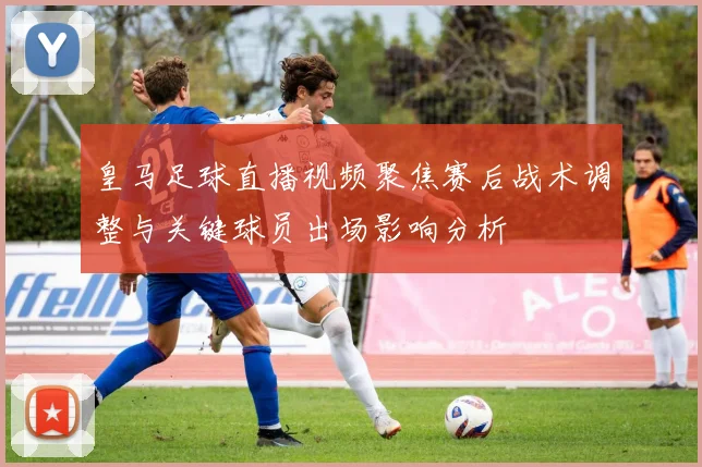 皇马足球直播视频聚焦赛后战术调整与关键球员出场影响分析