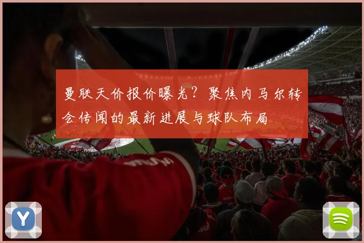 曼联天价报价曝光？聚焦内马尔转会传闻的最新进展与球队布局